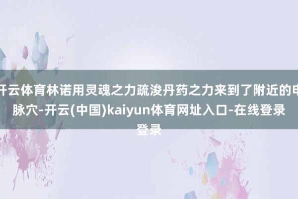 开云体育林诺用灵魂之力疏浚丹药之力来到了附近的申脉穴-开云(中国)kaiyun体育网址入口-在线登录