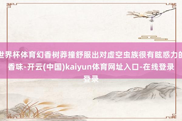 世界杯体育幻香树莽撞舒服出对虚空虫族很有眩惑力的香味-开云(中国)kaiyun体育网址入口-在线登录