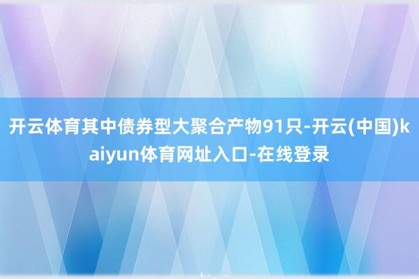 开云体育其中债券型大聚合产物91只-开云(中国)kaiyun体育网址入口-在线登录