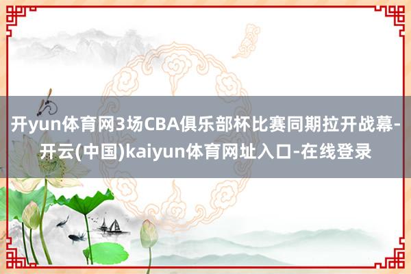 开yun体育网3场CBA俱乐部杯比赛同期拉开战幕-开云(中国)kaiyun体育网址入口-在线登录