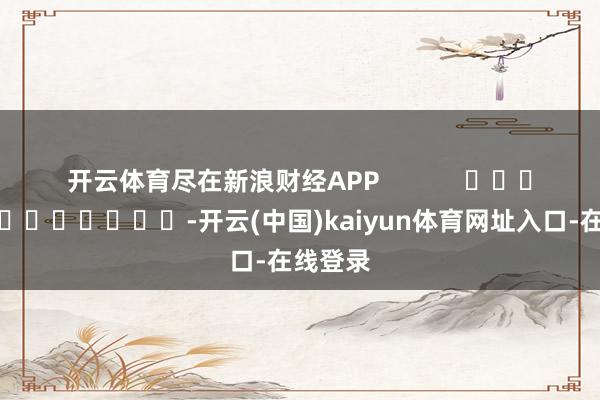 开云体育尽在新浪财经APP -开云(中国)kaiyun体育网址入口-在线登录
