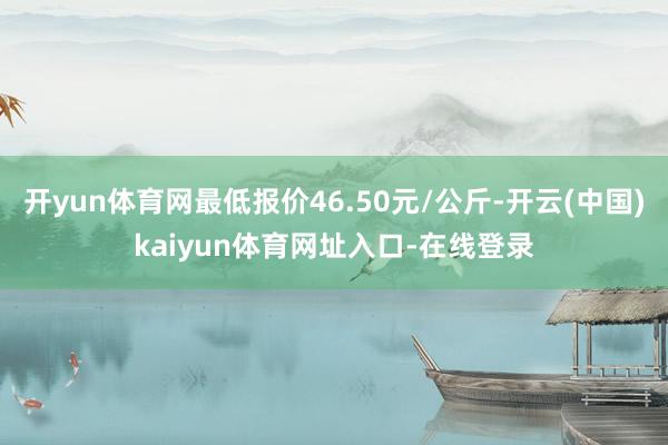 开yun体育网最低报价46.50元/公斤-开云(中国)kaiyun体育网址入口-在线登录