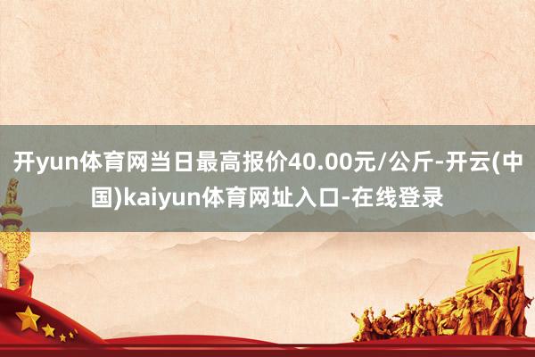 开yun体育网当日最高报价40.00元/公斤-开云(中国)kaiyun体育网址入口-在线登录