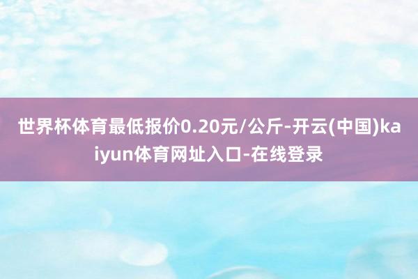 世界杯体育最低报价0.20元/公斤-开云(中国)kaiyun体育网址入口-在线登录
