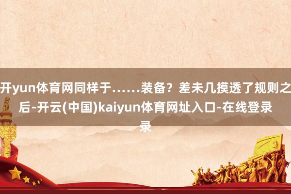 开yun体育网同样于……装备？差未几摸透了规则之后-开云(中国)kaiyun体育网址入口-在线登录