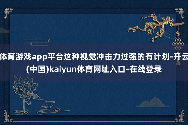 体育游戏app平台这种视觉冲击力过强的有计划-开云(中国)kaiyun体育网址入口-在线登录