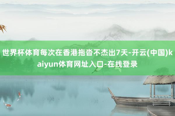 世界杯体育每次在香港拖沓不杰出7天-开云(中国)kaiyun体育网址入口-在线登录