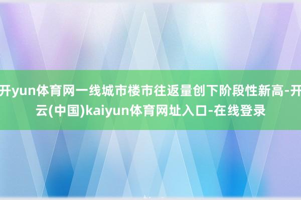 开yun体育网一线城市楼市往返量创下阶段性新高-开云(中国)kaiyun体育网址入口-在线登录