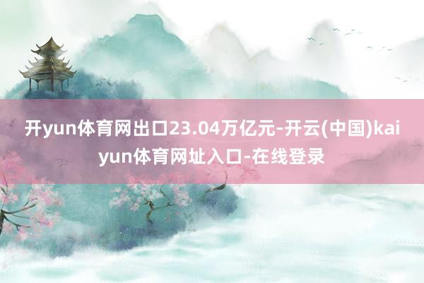 开yun体育网出口23.04万亿元-开云(中国)kaiyun体育网址入口-在线登录