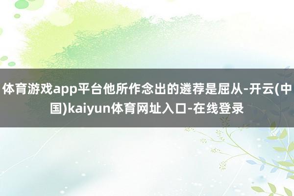 体育游戏app平台他所作念出的遴荐是屈从-开云(中国)kaiyun体育网址入口-在线登录