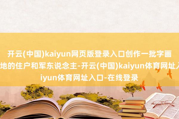 开云(中国)kaiyun网页版登录入口创作一批字画作品后送给当地的住户和军东说念主-开云(中国)kaiyun体育网址入口-在线登录