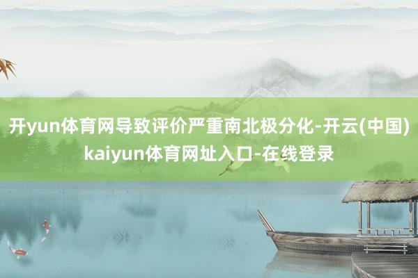开yun体育网导致评价严重南北极分化-开云(中国)kaiyun体育网址入口-在线登录