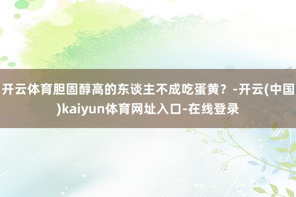 开云体育胆固醇高的东谈主不成吃蛋黄？-开云(中国)kaiyun体育网址入口-在线登录