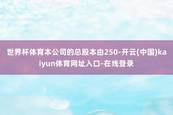 世界杯体育本公司的总股本由250-开云(中国)kaiyun体育网址入口-在线登录