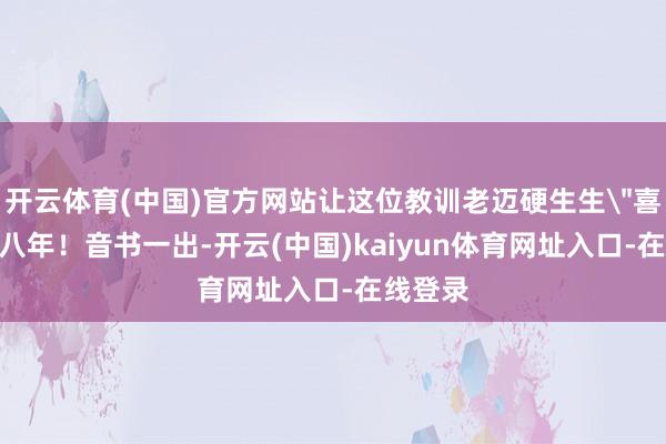 开云体育(中国)官方网站让这位教训老迈硬生生＂喜当爹＂八年！音书一出-开云(中国)kaiyun体育网址入口-在线登录