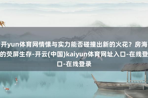 开yun体育网情愫与实力能否碰撞出新的火花？房海燕的荧屏生存-开云(中国)kaiyun体育网址入口-在线登录