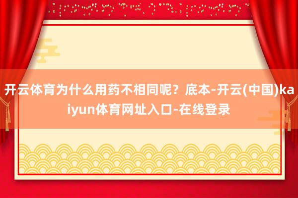 开云体育为什么用药不相同呢？底本-开云(中国)kaiyun体育网址入口-在线登录