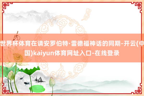 世界杯体育在请安罗伯特·雷德福神话的同期-开云(中国)kaiyun体育网址入口-在线登录