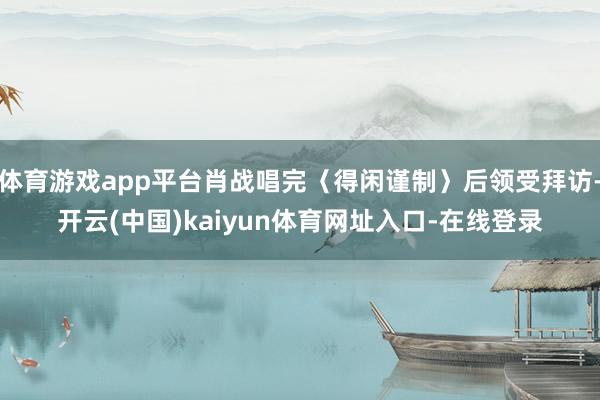 体育游戏app平台肖战唱完〈得闲谨制〉后领受拜访-开云(中国)kaiyun体育网址入口-在线登录