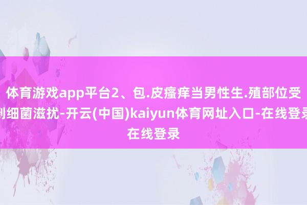 体育游戏app平台2、包.皮瘙痒当男性生.殖部位受到细菌滋扰-开云(中国)kaiyun体育网址入口-在线登录