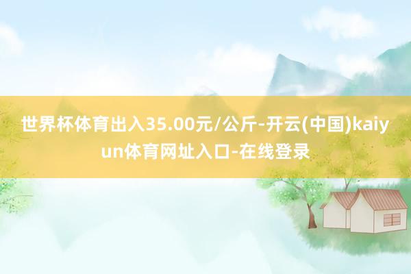 世界杯体育出入35.00元/公斤-开云(中国)kaiyun体育网址入口-在线登录