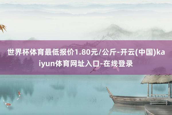 世界杯体育最低报价1.80元/公斤-开云(中国)kaiyun体育网址入口-在线登录