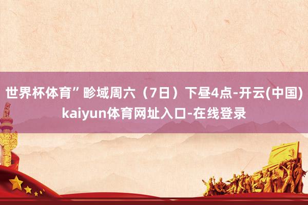 世界杯体育”畛域周六（7日）下昼4点-开云(中国)kaiyun体育网址入口-在线登录