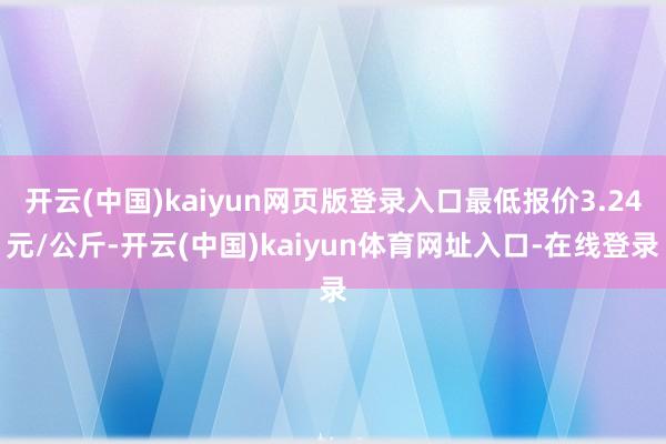 开云(中国)kaiyun网页版登录入口最低报价3.24元/公斤-开云(中国)kaiyun体育网址入口-在线登录