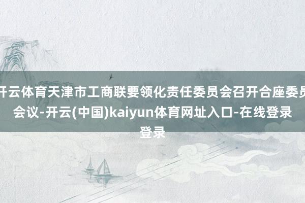 开云体育天津市工商联要领化责任委员会召开合座委员会议-开云(中国)kaiyun体育网址入口-在线登录