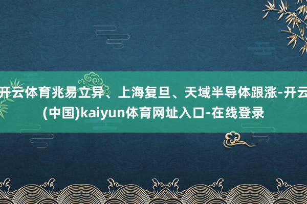 开云体育兆易立异、上海复旦、天域半导体跟涨-开云(中国)kaiyun体育网址入口-在线登录