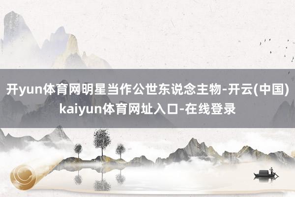 开yun体育网明星当作公世东说念主物-开云(中国)kaiyun体育网址入口-在线登录