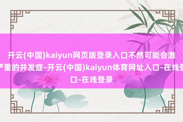 开云(中国)kaiyun网页版登录入口不然可能会激发严重的并发症-开云(中国)kaiyun体育网址入口-在线登录