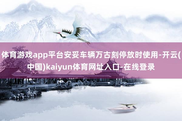体育游戏app平台安妥车辆万古刻停放时使用-开云(中国)kaiyun体育网址入口-在线登录