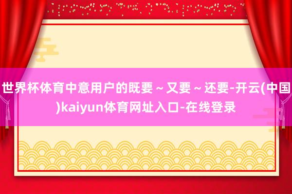 世界杯体育中意用户的既要～又要～还要-开云(中国)kaiyun体育网址入口-在线登录
