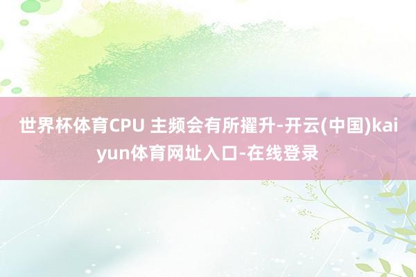 世界杯体育CPU 主频会有所擢升-开云(中国)kaiyun体育网址入口-在线登录