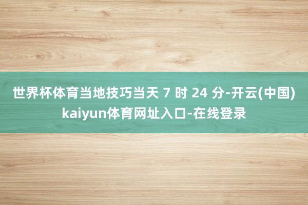 世界杯体育当地技巧当天 7 时 24 分-开云(中国)kaiyun体育网址入口-在线登录