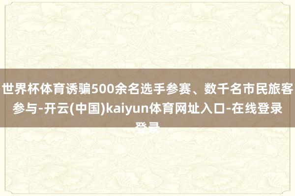 世界杯体育诱骗500余名选手参赛、数千名市民旅客参与-开云(中国)kaiyun体育网址入口-在线登录
