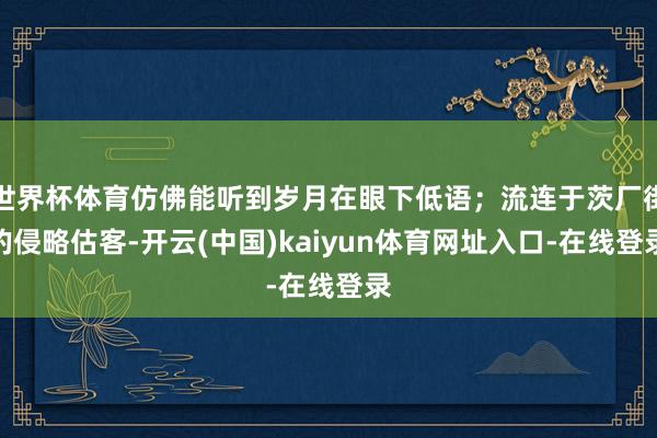 世界杯体育仿佛能听到岁月在眼下低语；流连于茨厂街的侵略估客-开云(中国)kaiyun体育网址入口-在线登录
