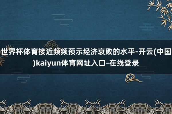 世界杯体育接近频频预示经济衰败的水平-开云(中国)kaiyun体育网址入口-在线登录