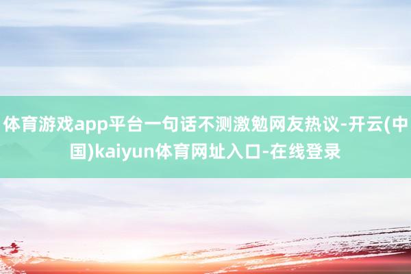 体育游戏app平台一句话不测激勉网友热议-开云(中国)kaiyun体育网址入口-在线登录