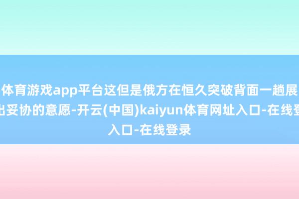 体育游戏app平台这但是俄方在恒久突破背面一趟展现出妥协的意愿-开云(中国)kaiyun体育网址入口-在线登录