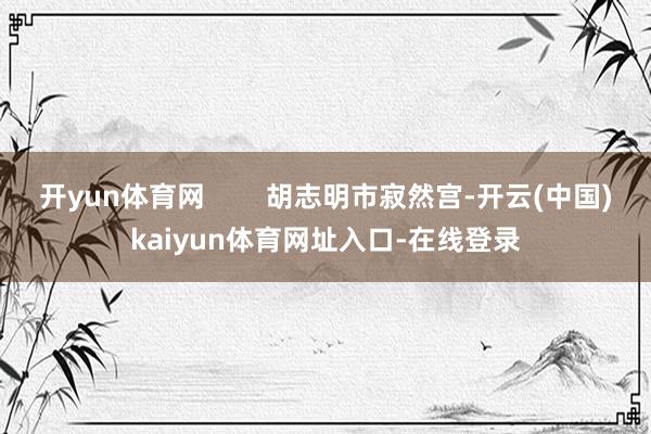 开yun体育网 胡志明市寂然宫-开云(中国)kaiyun体育网址入口-在线登录