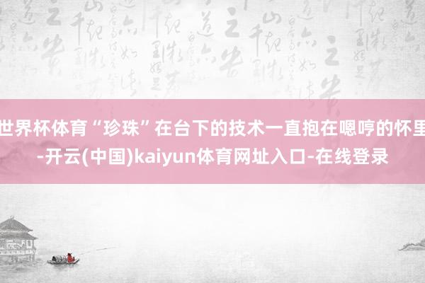 世界杯体育“珍珠”在台下的技术一直抱在嗯哼的怀里-开云(中国)kaiyun体育网址入口-在线登录