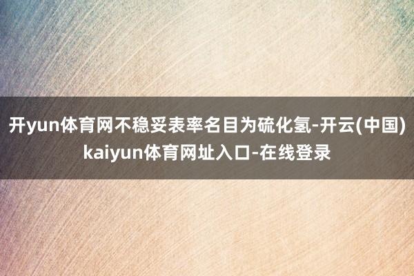 开yun体育网不稳妥表率名目为硫化氢-开云(中国)kaiyun体育网址入口-在线登录