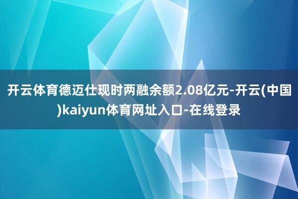 开云体育德迈仕现时两融余额2.08亿元-开云(中国)kaiyun体育网址入口-在线登录