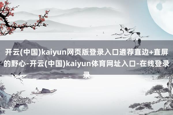 开云(中国)kaiyun网页版登录入口遴荐直边+直屏的野心-开云(中国)kaiyun体育网址入口-在线登录