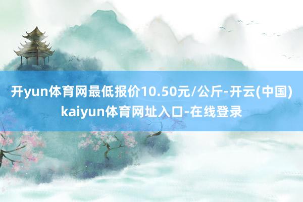 开yun体育网最低报价10.50元/公斤-开云(中国)kaiyun体育网址入口-在线登录