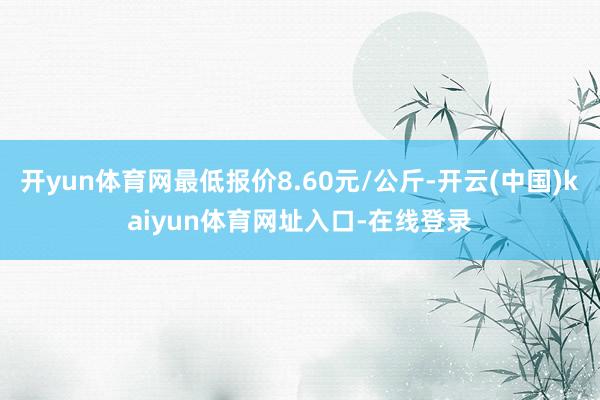开yun体育网最低报价8.60元/公斤-开云(中国)kaiyun体育网址入口-在线登录