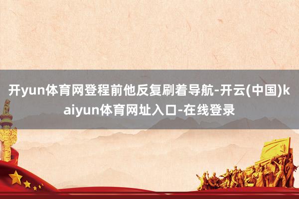 开yun体育网登程前他反复刷着导航-开云(中国)kaiyun体育网址入口-在线登录