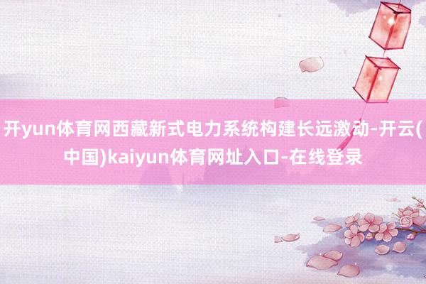 开yun体育网西藏新式电力系统构建长远激动-开云(中国)kaiyun体育网址入口-在线登录